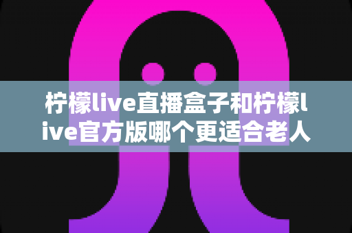 柠檬live直播盒子和柠檬live官方版哪个更适合老人用？中老年观看方案全面对比指南