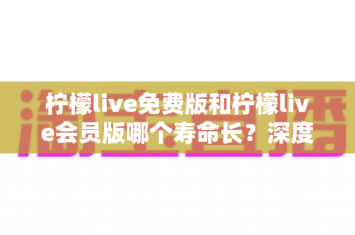 柠檬live免费版和柠檬live会员版哪个寿命长？深度对比与实用选择指南