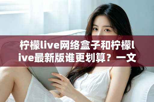 柠檬live网络盒子和柠檬live最新版谁更划算？一文看懂选购指南与省钱攻略
