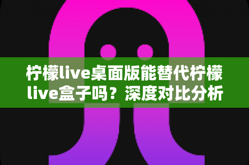 柠檬live桌面版能替代柠檬live盒子吗?深度对比分析与实用选购指南 柠檬live桌面版能替代柠檬live盒子吗?深度对比分析与实用选购指南