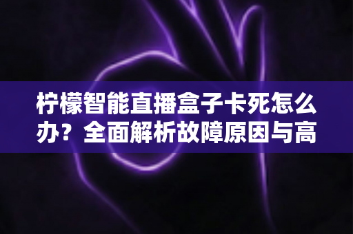柠檬智能直播盒子卡死怎么办？全面解析故障原因与高效解决方法