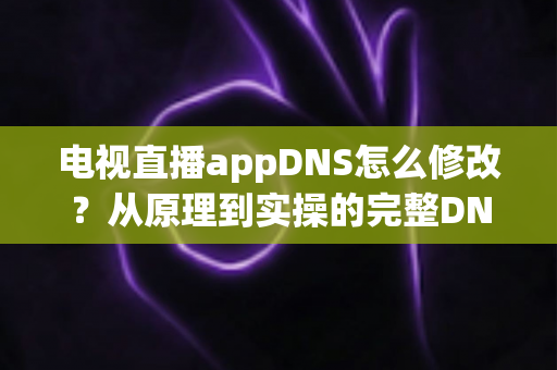 电视直播appDNS怎么修改？从原理到实操的完整DNS设置指南，助你畅享流畅直播体验