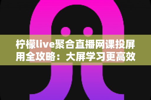 柠檬live聚合直播网课投屏用全攻略：大屏学习更高效，护眼又省心