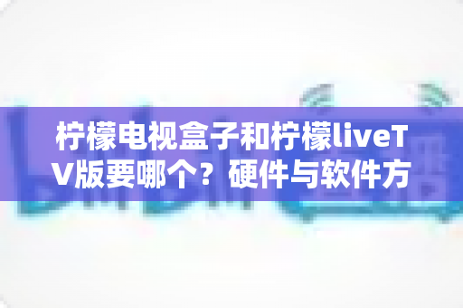 柠檬电视盒子和柠檬liveTV版要哪个?硬件与软件方案全维度对比,助你一次选对不纠结 柠檬电视盒子和柠檬liveTV版要哪个?硬件与软件方案全维度对比,助你一次选对不纠结