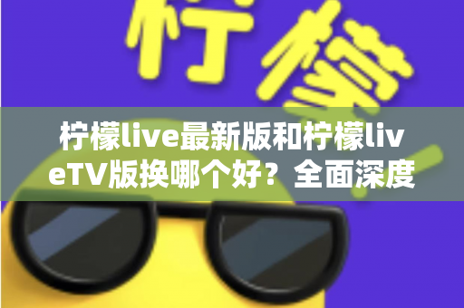 柠檬live最新版和柠檬liveTV版换哪个好？全面深度对比评测与实用选择指南