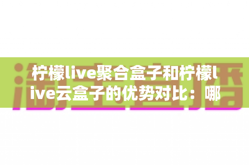 柠檬live聚合盒子和柠檬live云盒子的优势对比：哪款电视盒子更值得入手？全方位选购指南
