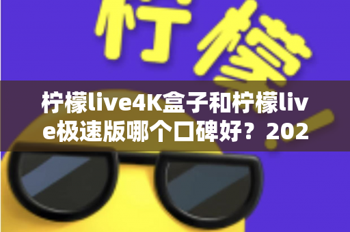 柠檬live4K盒子和柠檬live极速版哪个口碑好?2024最新深度对比评测,看完再选不踩坑! 柠檬live4K盒子和柠檬live极速版哪个口碑好?2024最新深度对比评测,看完再选不踩坑!