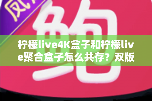 柠檬live4K盒子和柠檬live聚合盒子怎么共存？双版本安装使用全攻略，一文解决你的困扰