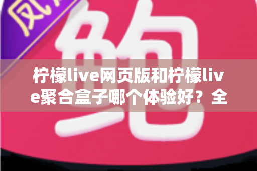 柠檬live网页版和柠檬live聚合盒子哪个体验好？全维度深度对比帮你一次选对