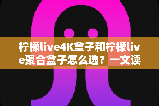 柠檬live4K盒子和柠檬live聚合盒子怎么选？一文读懂两者差异，帮你精准避坑不花冤枉钱