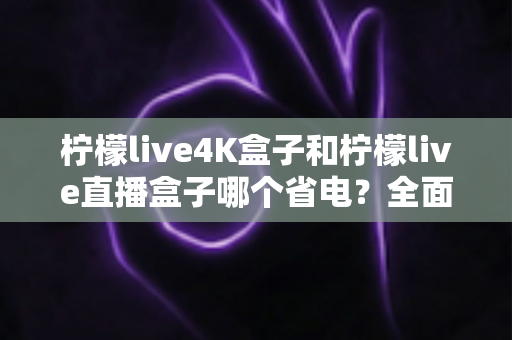 柠檬live4K盒子和柠檬live直播盒子哪个省电？全面功耗对比与实用省电指南
