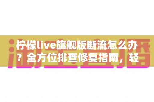 柠檬live旗舰版断流怎么办？全方位排查修复指南，轻松恢复流畅直播体验