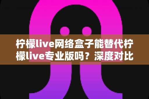 柠檬live网络盒子能替代柠檬live专业版吗?深度对比解析与实用选择指南 柠檬live网络盒子能替代柠檬live专业版吗?深度对比解析与实用选择指南