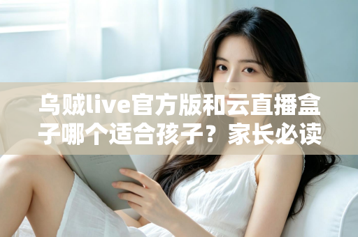 乌贼live官方版和云直播盒子哪个适合孩子？家长必读的安全选择指南