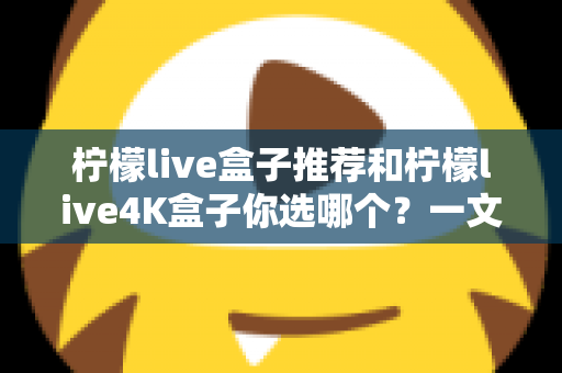 柠檬live盒子推荐和柠檬live4K盒子你选哪个？一文看懂两大热门电视盒子的真实差异与选购攻略