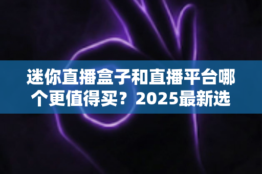 迷你直播盒子和直播平台哪个更值得买？2025最新选购对比指南帮你省钱不踩坑