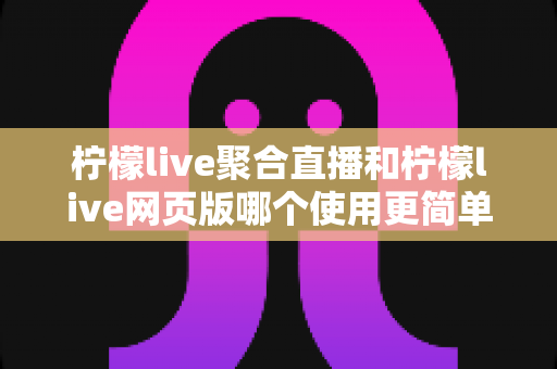 柠檬live聚合直播和柠檬live网页版哪个使用更简单？全方位上手难度对比与选择指南