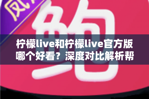 柠檬live和柠檬live官方版哪个好看？深度对比解析帮你选出最适合自己的版本