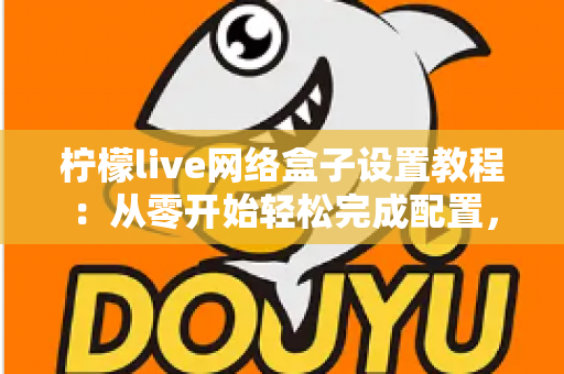 柠檬live网络盒子设置教程：从零开始轻松完成配置，畅享高清大屏体验全指南
