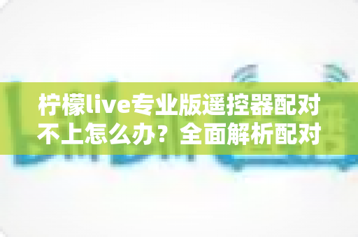 柠檬live专业版遥控器配对不上怎么办？全面解析配对失败原因与高效解决方法