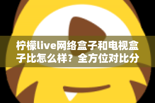 柠檬live网络盒子和电视盒子比怎么样？全方位对比分析帮你选对家庭观影设备