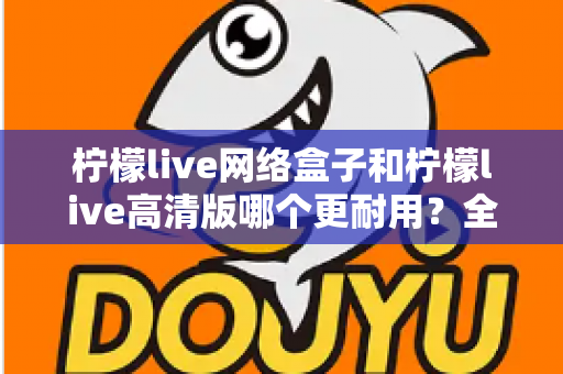 柠檬live网络盒子和柠檬live高清版哪个更耐用?全面解析两款设备的耐久性能与选购指南 柠檬live网络盒子和柠檬live高清版哪个更耐用?全面解析两款设备的耐久性能与选购指南
