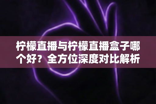 柠檬直播与柠檬直播盒子哪个好？全方位深度对比解析，帮你轻松做出最佳选择
