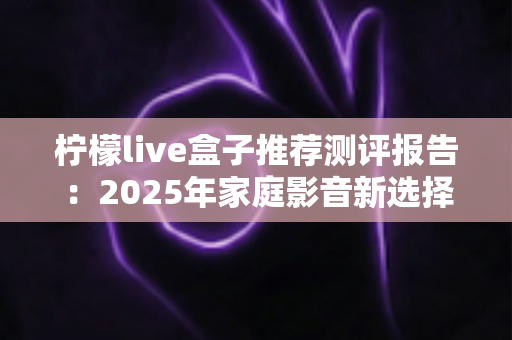 柠檬live盒子推荐测评报告：2025年家庭影音新选择，外观、性能、体验全维度深度评测