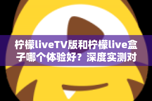 柠檬liveTV版和柠檬live盒子哪个体验好？深度实测对比助你选出最适合的观影方案