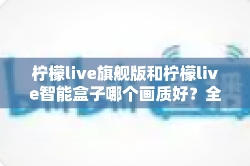 柠檬live旗舰版和柠檬live智能盒子哪个画质好？全面对比深度解析，帮你选出高清观影首选！