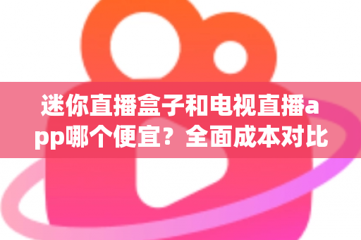 迷你直播盒子和电视直播app哪个便宜？全面成本对比与省钱选购指南