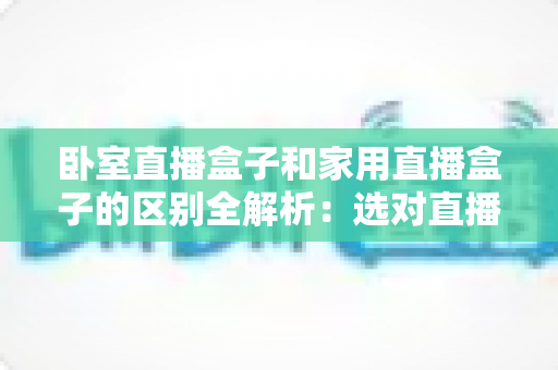 卧室直播盒子和家用直播盒子的区别全解析：选对直播设备，让你开播更轻松、涨粉更高效