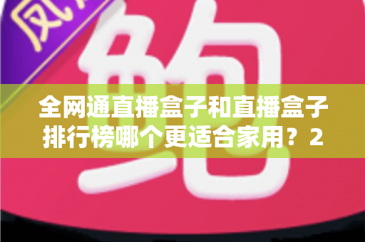 全网通直播盒子和直播盒子排行榜哪个更适合家用？2024最新选购指南与深度对比解析