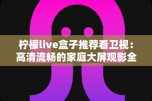 柠檬live盒子推荐看卫视：高清流畅的家庭大屏观影全攻略