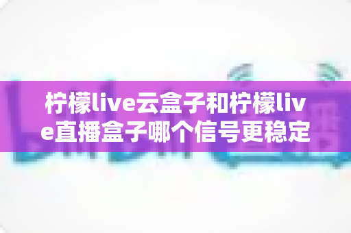 柠檬live云盒子和柠檬live直播盒子哪个信号更稳定？全面对比评测与选购指南