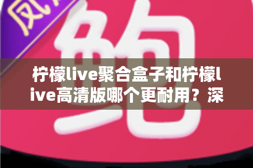 柠檬live聚合盒子和柠檬live高清版哪个更耐用?深度对比帮你选对不踩坑 柠檬live聚合盒子和柠檬live高清版哪个更耐用?深度对比帮你选对不踩坑