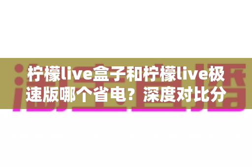 柠檬live盒子和柠檬live极速版哪个省电？深度对比分析与省电实用指南全解析