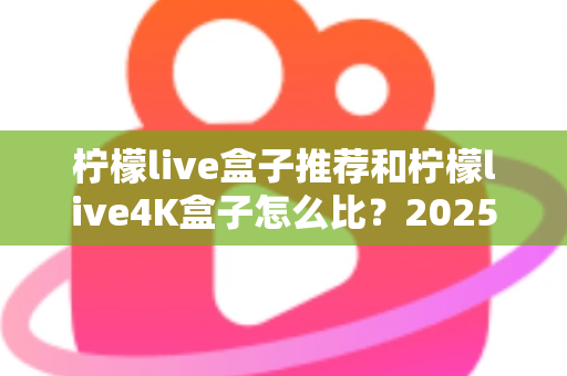 柠檬live盒子推荐和柠檬live4K盒子怎么比？2025年最全选购指南与深度对比解析