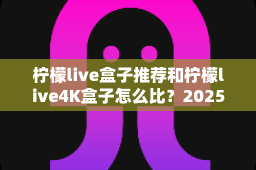 柠檬live盒子推荐和柠檬live4K盒子怎么比？2025年最全选购指南与深度对比解析