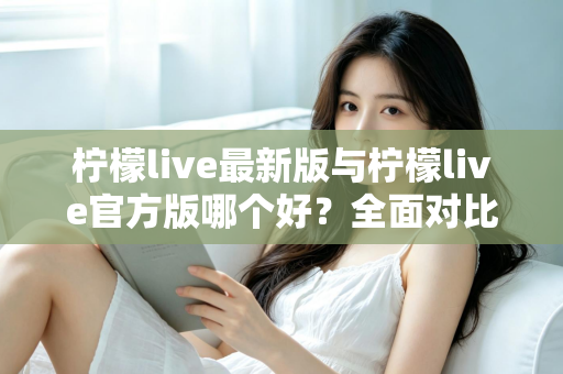 柠檬live最新版与柠檬live官方版哪个好？全面对比解析，帮你轻松选出最适合的版本