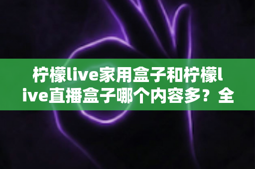 柠檬live家用盒子和柠檬live直播盒子哪个内容多？全方位深度对比解析，帮你选对不踩坑