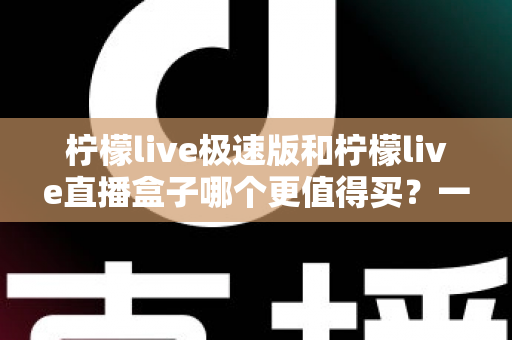柠檬live极速版和柠檬live直播盒子哪个更值得买？一篇看懂差异的最全对比选购指南