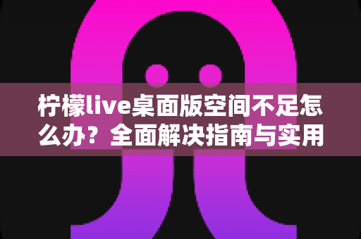 柠檬live桌面版空间不足怎么办？全面解决指南与实用清理技巧分享
