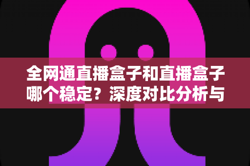 全网通直播盒子和直播盒子哪个稳定?深度对比分析与选购指南 全网通直播盒子和直播盒子哪个稳定?深度对比分析与选购指南