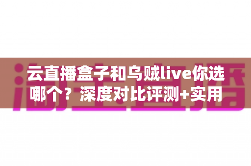 云直播盒子和乌贼live你选哪个？深度对比评测+实用选购指南，帮你一次选对直播工具