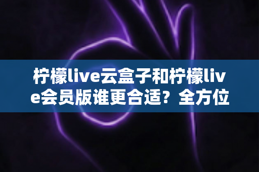 柠檬live云盒子和柠檬live会员版谁更合适？全方位对比分析帮你选对不踩坑