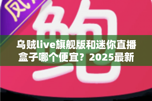 乌贼live旗舰版和迷你直播盒子哪个便宜？2025最新价格对比与高性价比选购攻略