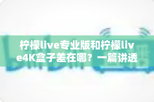 柠檬live专业版和柠檬live4K盒子差在哪？一篇讲透区别与选购指南的深度对比