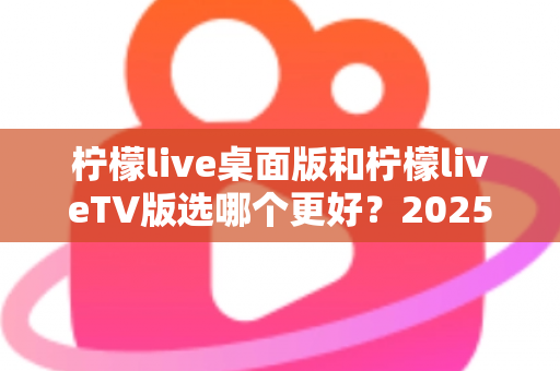 柠檬live桌面版和柠檬liveTV版选哪个更好?2025年最全对比测评帮你一次选对 柠檬live桌面版和柠檬liveTV版选哪个更好?2025年最全对比测评帮你一次选对