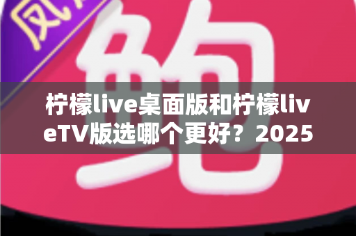 柠檬live桌面版和柠檬liveTV版选哪个更好?2025年最全对比测评帮你一次选对 柠檬live桌面版和柠檬liveTV版选哪个更好?2025年最全对比测评帮你一次选对